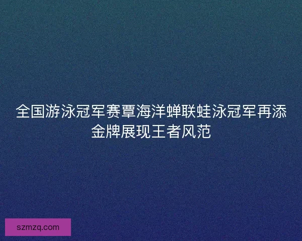 全国游泳冠军赛覃海洋蝉联蛙泳冠军再添金牌展现王者风范