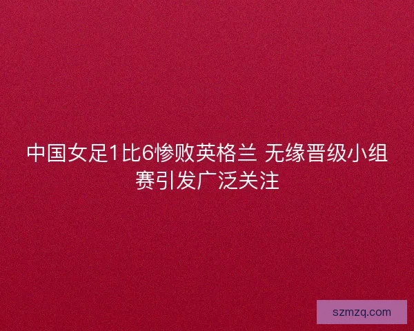 中国女足1比6惨败英格兰 无缘晋级小组赛引发广泛关注