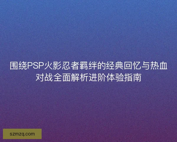 围绕PSP火影忍者羁绊的经典回忆与热血对战全面解析进阶体验指南